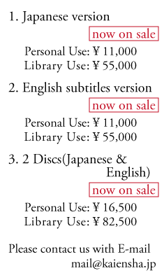 1.Japanese version (now on sale) Personal Use:\10,000 Library Use:\50,000 2.English subtitles version (reservation) Personal Use:\10,000 Library Use:\50,000 3.2Discs (Japanese & English) Personal Use:\15,000 Library Use:\75,000 Please contact us with E-mail. mail@kaiensha.jp